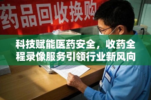 西安科技赋能医药安全，收药全程录像服务引领行业新风向