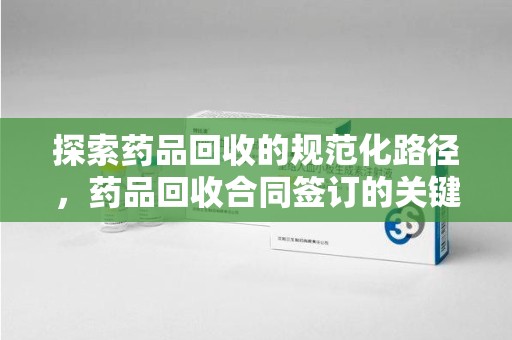 西安探索药品回收的规范化路径，药品回收合同签订的关键作用