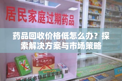 西安药品回收价格低怎么办？探索解决方案与市场策略