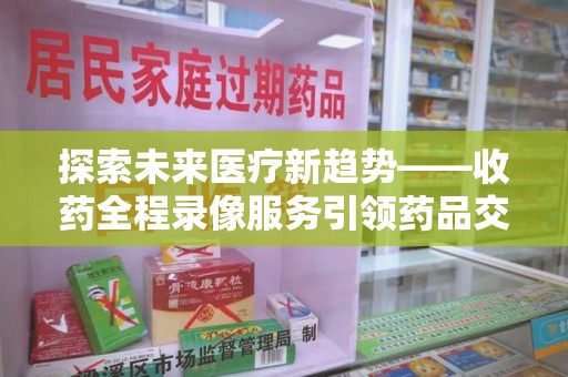 西安探索未来医疗新趋势——收药全程录像服务引领药品交付安全新篇章