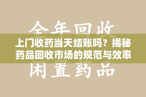 西安上门收药当天结账吗？揭秘药品回收市场的规范与效率
