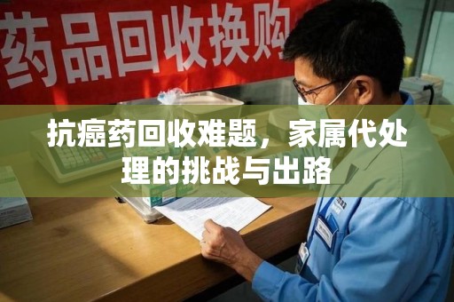 西安抗癌药回收难题，家属代处理的挑战与出路