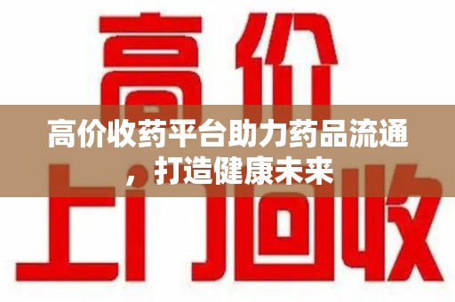 西安高价收药平台助力药品流通，打造健康未来
