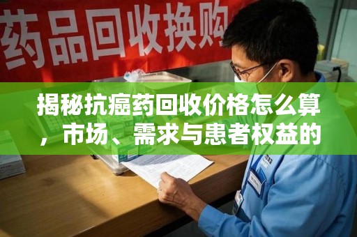 西安揭秘抗癌药回收价格怎么算，市场、需求与患者权益的平衡之道