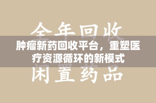 西安肿瘤新药回收平台，重塑医疗资源循环的新模式