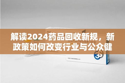 西安解读2024药品回收新规，新政策如何改变行业与公众健康
