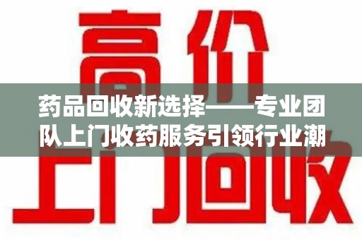 西安药品回收新选择——专业团队上门收药服务引领行业潮流