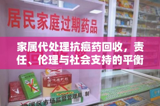 西安家属代处理抗癌药回收，责任、伦理与社会支持的平衡