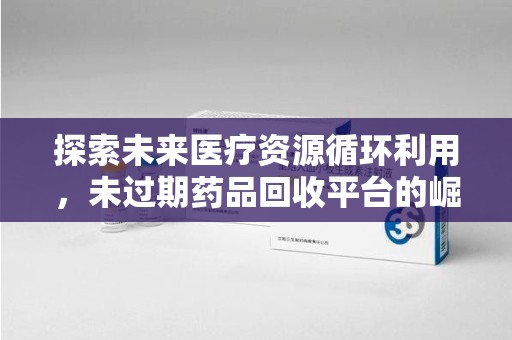 西安探索未来医疗资源循环利用，未过期药品回收平台的崛起