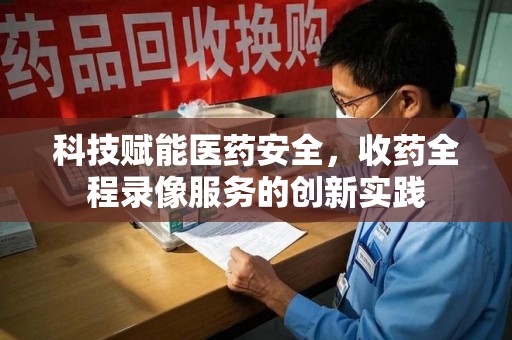 西安科技赋能医药安全，收药全程录像服务的创新实践