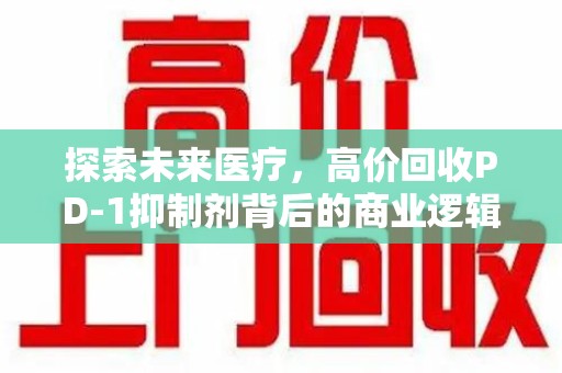 西安探索未来医疗，高价回收PD-1抑制剂背后的商业逻辑与社会责任