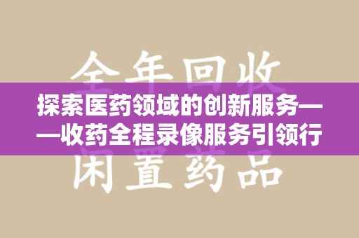 西安探索医药领域的创新服务——收药全程录像服务引领行业新趋势
