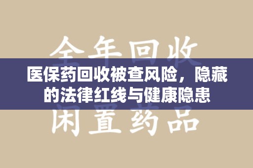 西安医保药回收被查风险，隐藏的法律红线与健康隐患