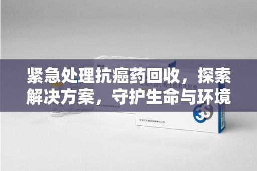 西安紧急处理抗癌药回收，探索解决方案，守护生命与环境