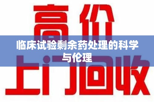 西安临床试验剩余药处理的科学与伦理