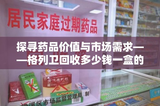 西安探寻药品价值与市场需求——格列卫回收多少钱一盒的深度解析