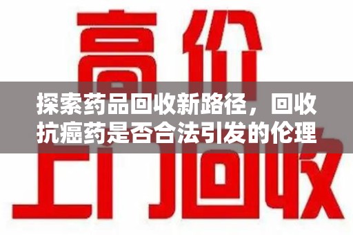 西安探索药品回收新路径，回收抗癌药是否合法引发的伦理与法律思考