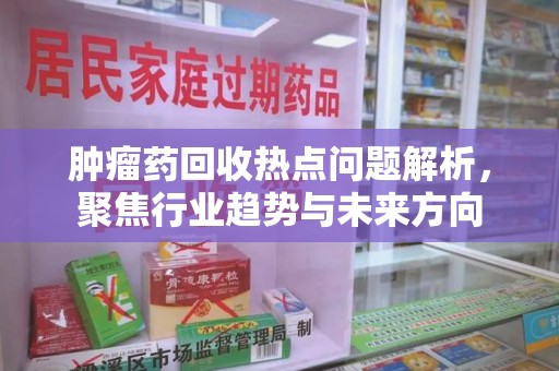 西安肿瘤药回收热点问题解析，聚焦行业趋势与未来方向