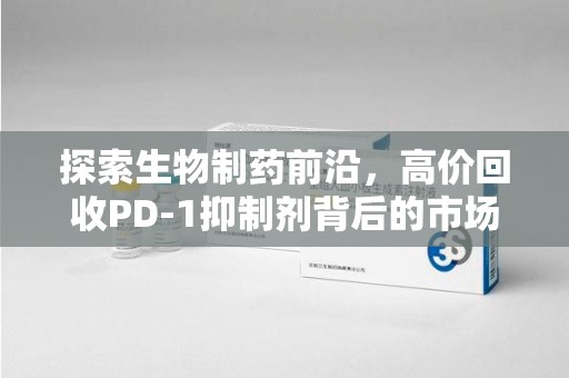 西安探索生物制药前沿，高价回收PD-1抑制剂背后的市场与技术分析